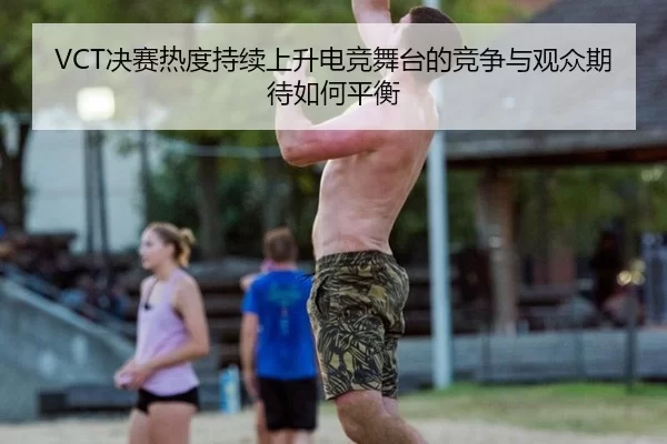 VCT决赛热度持续上升电竞舞台的竞争与观众期待如何平衡